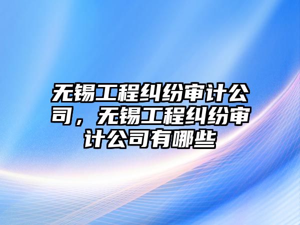 無(wú)錫工程糾紛審計(jì)公司，無(wú)錫工程糾紛審計(jì)公司有哪些