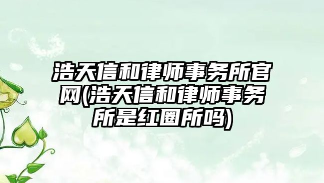 浩天信和律師事務所官網(浩天信和律師事務所是紅圈所嗎)