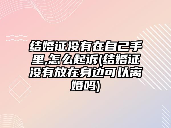 結婚證沒有在自己手里,怎么起訴(結婚證沒有放在身邊可以離婚嗎)