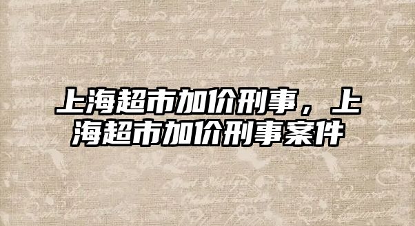 上海超市加價刑事，上海超市加價刑事案件