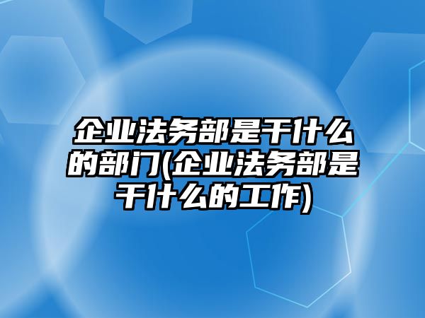 企業法務部是干什么的部門(企業法務部是干什么的工作)