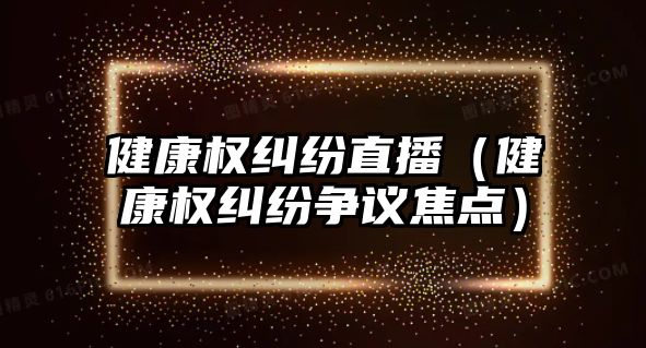 健康權糾紛直播（健康權糾紛爭議焦點）