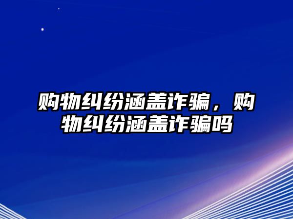 購物糾紛涵蓋詐騙，購物糾紛涵蓋詐騙嗎