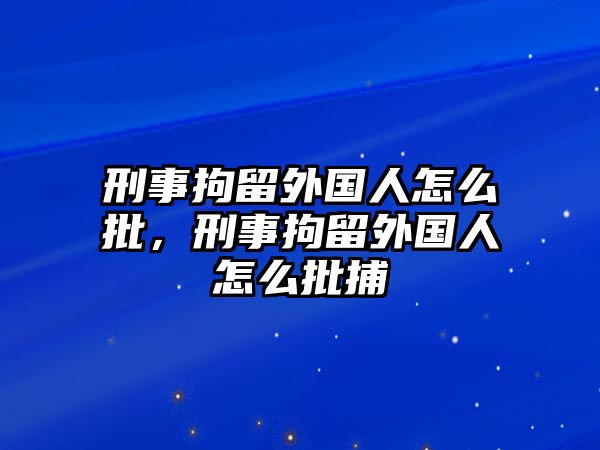 刑事拘留外國人怎么批，刑事拘留外國人怎么批捕