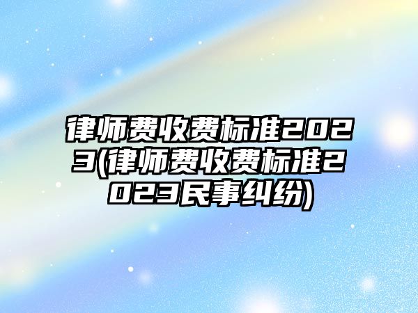 律師費收費標準2023(律師費收費標準2023民事糾紛)