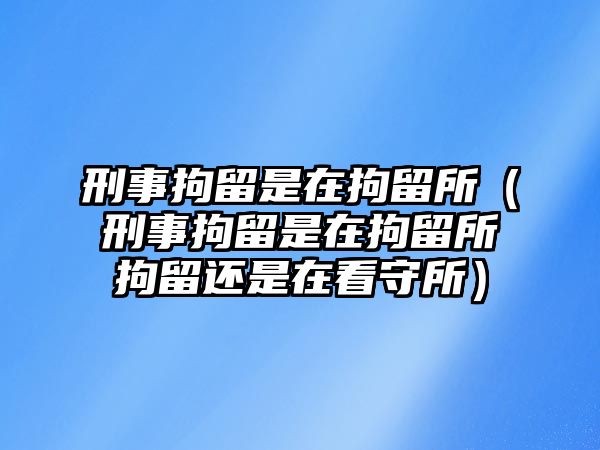 刑事拘留是在拘留所（刑事拘留是在拘留所拘留還是在看守所）