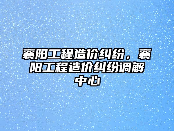 襄陽工程造價糾紛，襄陽工程造價糾紛調解中心