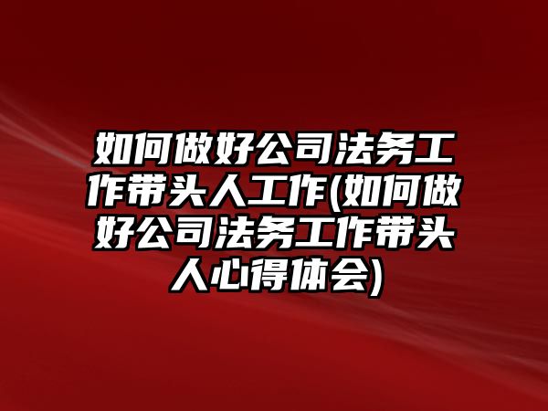 如何做好公司法務(wù)工作帶頭人工作(如何做好公司法務(wù)工作帶頭人心得體會(huì))