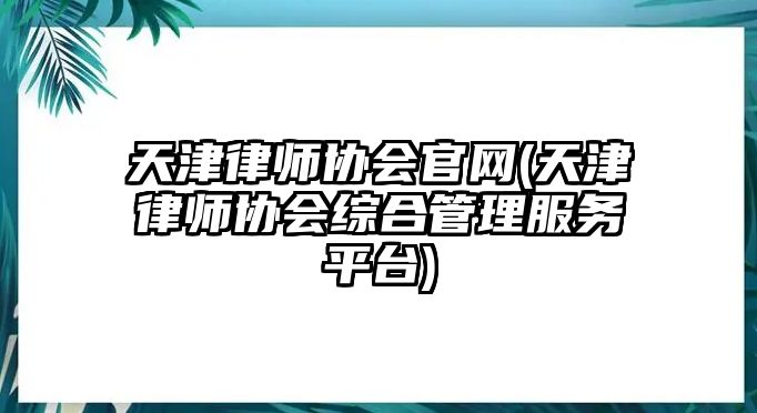 天津律師協會官網(天津律師協會綜合管理服務平臺)