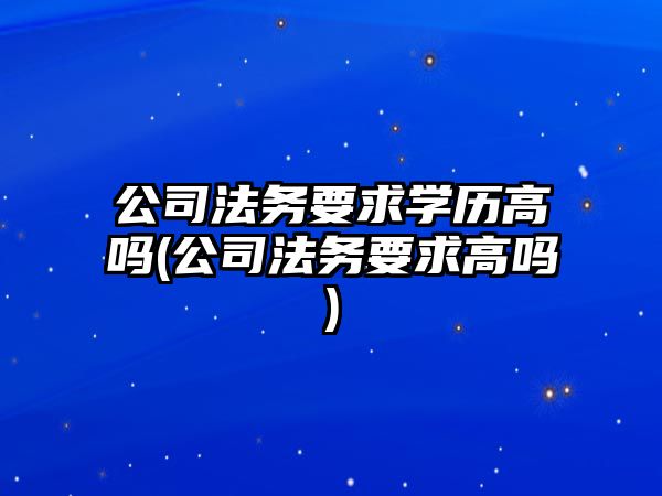 公司法務要求學歷高嗎(公司法務要求高嗎)