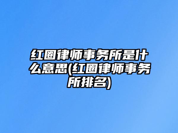 紅圈律師事務所是什么意思(紅圈律師事務所排名)