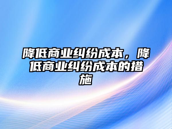 降低商業糾紛成本，降低商業糾紛成本的措施