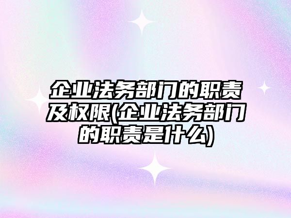 企業法務部門的職責及權限(企業法務部門的職責是什么)