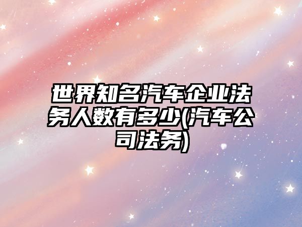 世界知名汽車企業法務人數有多少(汽車公司法務)