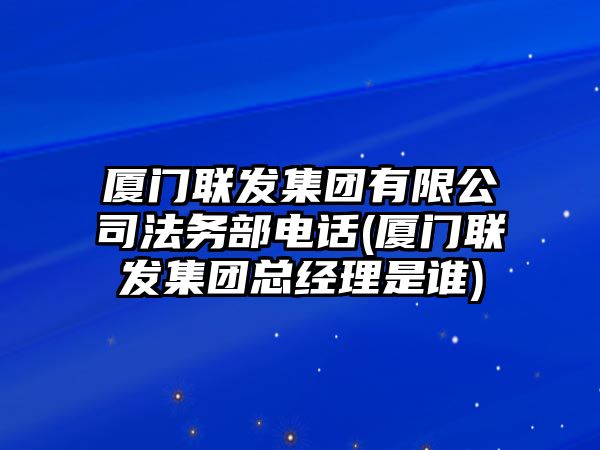 廈門聯發集團有限公司法務部電話(廈門聯發集團總經理是誰)