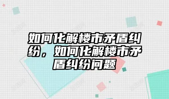 如何化解樓市矛盾糾紛，如何化解樓市矛盾糾紛問題