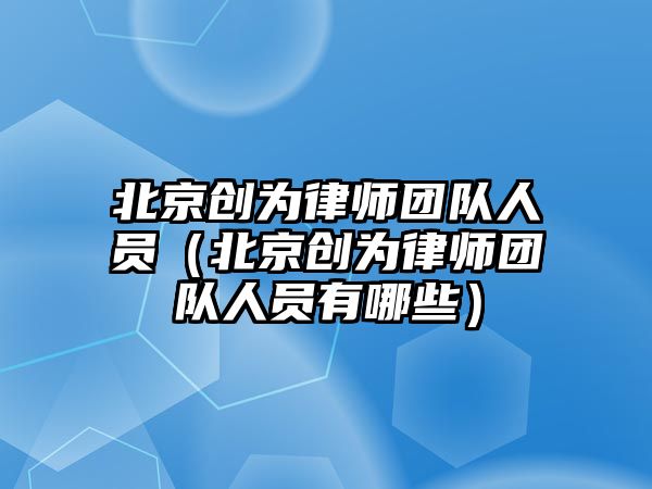 北京創為律師團隊人員（北京創為律師團隊人員有哪些）