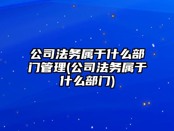 公司法務屬于什么部門管理(公司法務屬于什么部門)