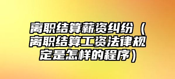 離職結算薪資糾紛（離職結算工資法律規定是怎樣的程序）