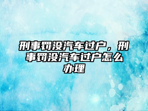 刑事罰沒汽車過戶，刑事罰沒汽車過戶怎么辦理