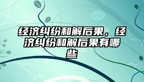 經濟糾紛和解后果，經濟糾紛和解后果有哪些