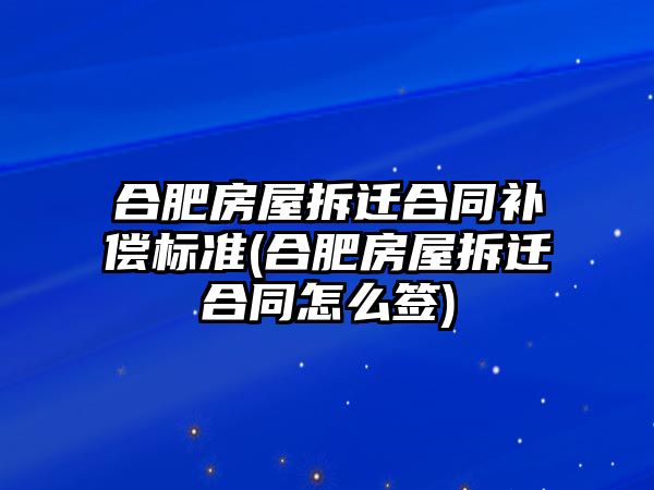 合肥房屋拆遷合同補償標準(合肥房屋拆遷合同怎么簽)