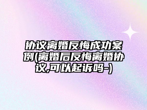 協(xié)議離婚反悔成功案例(離婚后反悔離婚協(xié)議,可以起訴嗎-)