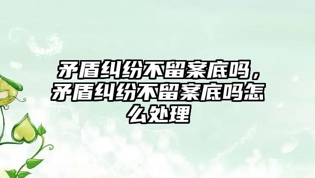 矛盾糾紛不留案底嗎，矛盾糾紛不留案底嗎怎么處理