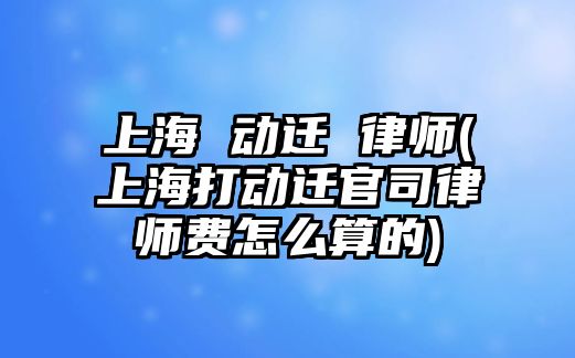 上海 動遷 律師(上海打動遷官司律師費怎么算的)