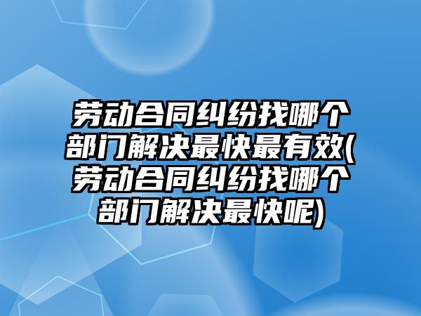 勞動合同糾紛找哪個部門解決最快最有效(勞動合同糾紛找哪個部門解決最快呢)