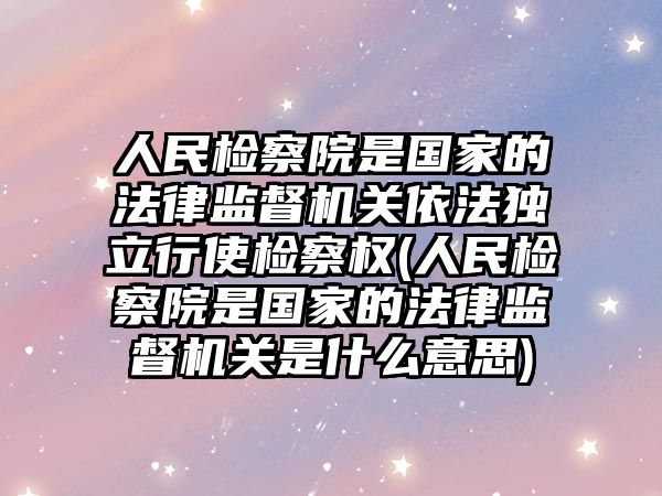 人民檢察院是國家的法律監督機關依法獨立行使檢察權(人民檢察院是國家的法律監督機關是什么意思)