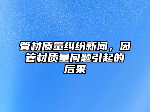 管材質量糾紛新聞，因管材質量問題引起的后果