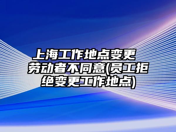 上海工作地點變更 勞動者不同意(員工拒絕變更工作地點)