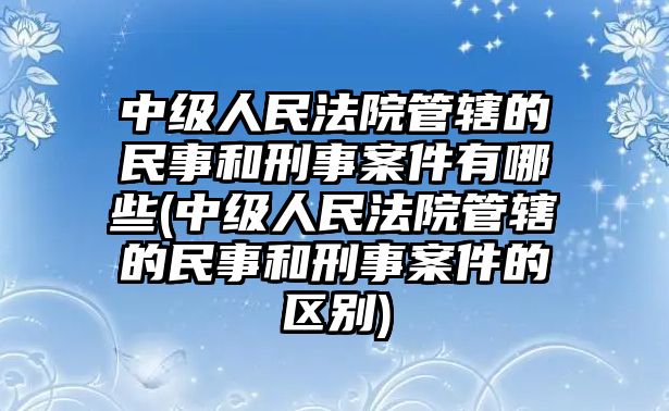 中級人民法院管轄的民事和刑事案件有哪些(中級人民法院管轄的民事和刑事案件的區別)