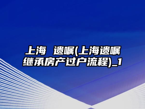 上海 遺囑(上海遺囑繼承房產過戶流程)_1