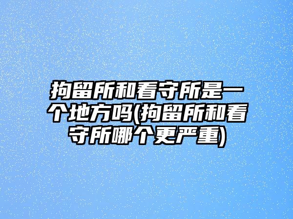 拘留所和看守所是一個地方嗎(拘留所和看守所哪個更嚴重)