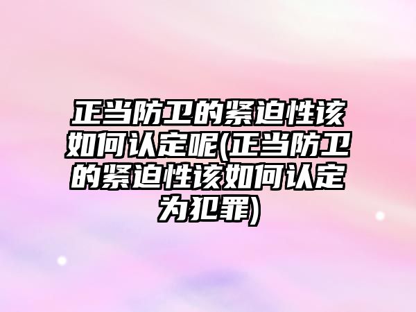 正當防衛的緊迫性該如何認定呢(正當防衛的緊迫性該如何認定為犯罪)