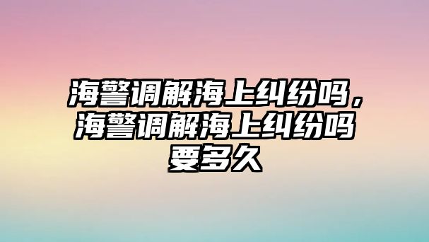 海警調(diào)解海上糾紛嗎，海警調(diào)解海上糾紛嗎要多久