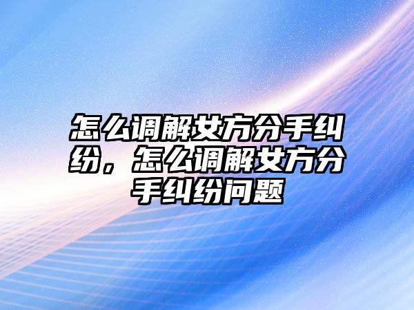 怎么調解女方分手糾紛，怎么調解女方分手糾紛問題