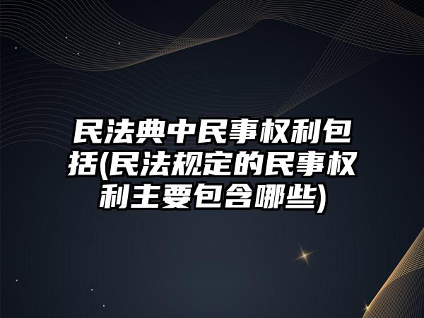 民法典中民事權利包括(民法規定的民事權利主要包含哪些)