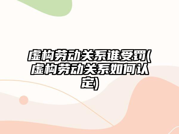 虛構勞動關系誰受罰(虛構勞動關系如何認定)