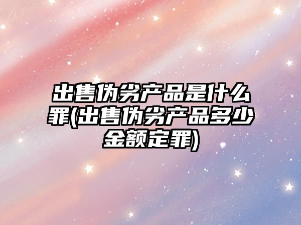 出售偽劣產品是什么罪(出售偽劣產品多少金額定罪)