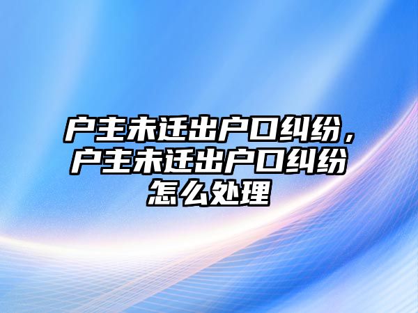 戶主未遷出戶口糾紛，戶主未遷出戶口糾紛怎么處理