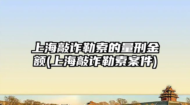 上海敲詐勒索的量刑金額(上海敲詐勒索案件)