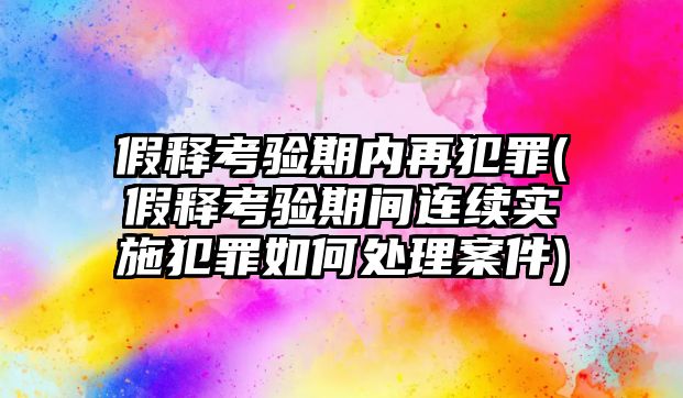 假釋考驗期內(nèi)再犯罪(假釋考驗期間連續(xù)實施犯罪如何處理案件)