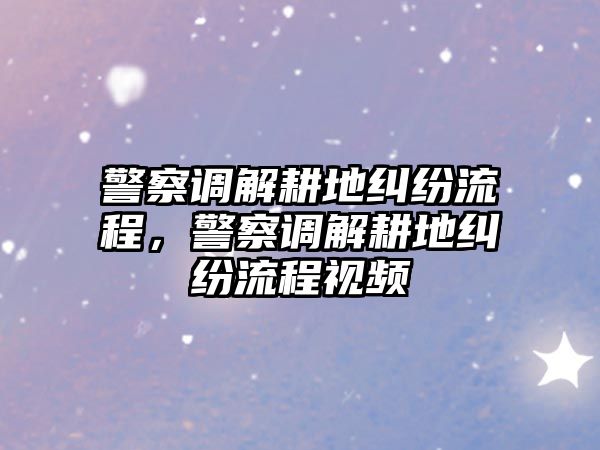 警察調(diào)解耕地糾紛流程，警察調(diào)解耕地糾紛流程視頻