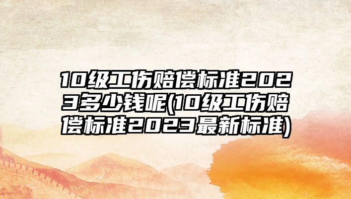 10級工傷賠償標準2023多少錢呢(10級工傷賠償標準2023最新標準)