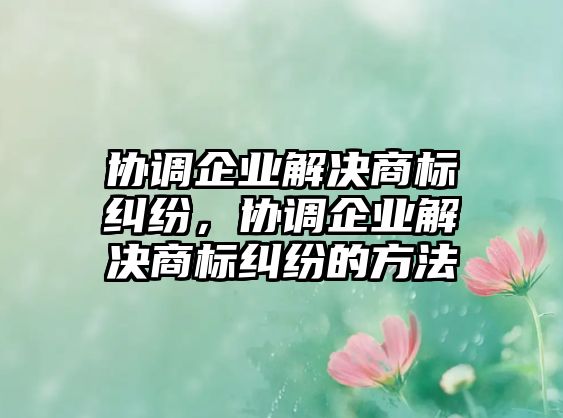 協(xié)調企業(yè)解決商標糾紛，協(xié)調企業(yè)解決商標糾紛的方法