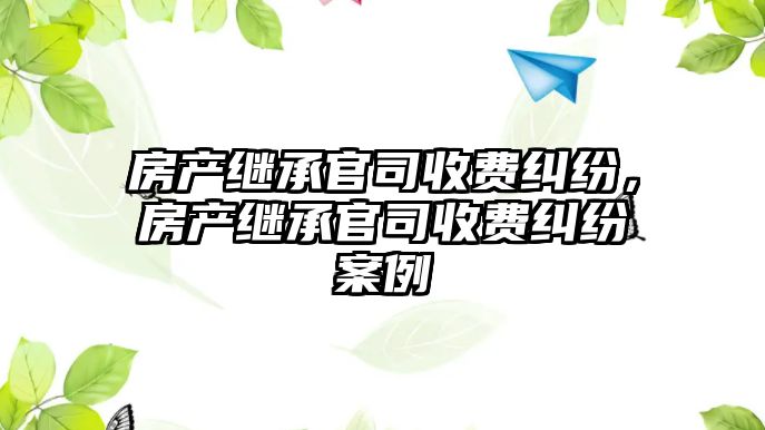 房產繼承官司收費糾紛，房產繼承官司收費糾紛案例