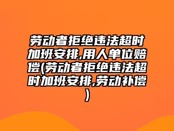 勞動者拒絕違法超時加班安排,用人單位賠償(勞動者拒絕違法超時加班安排,勞動補償)